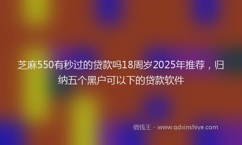 芝麻550有秒过的贷款吗18周岁2025年推荐，归纳五个黑户可以下的贷款软件
