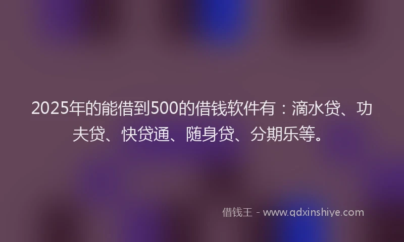 2025年的能借到500的借钱软件有：滴水贷、功夫贷、快贷通、随身贷、分期乐等。