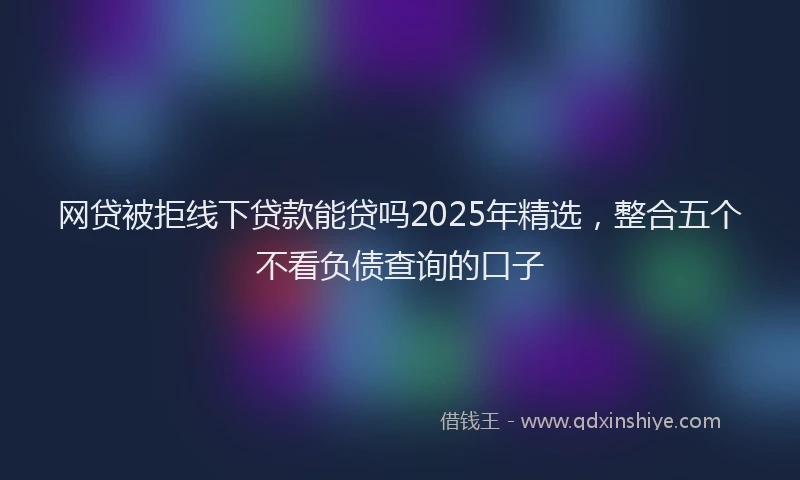 网贷被拒线下贷款能贷吗2025年精选，整合五个不看负债查询的口子