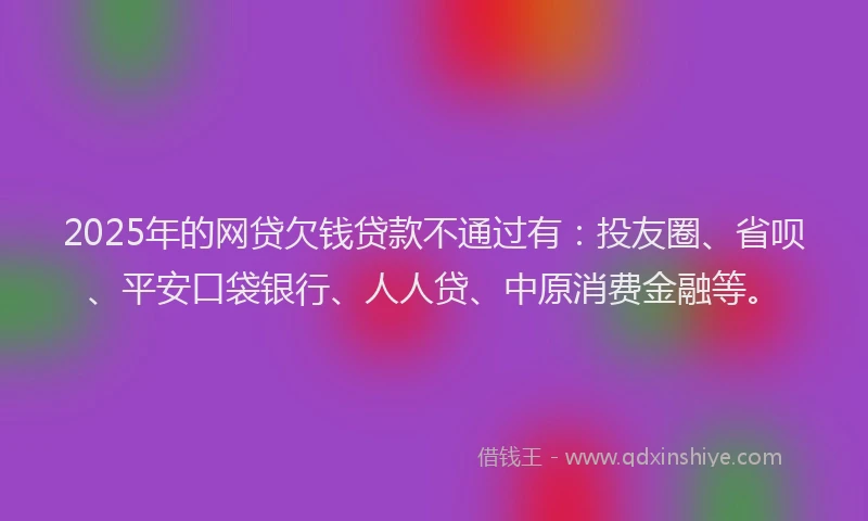 2025年的网贷欠钱贷款不通过有：投友圈、省呗、平安口袋银行、人人贷、中原消费金融等。