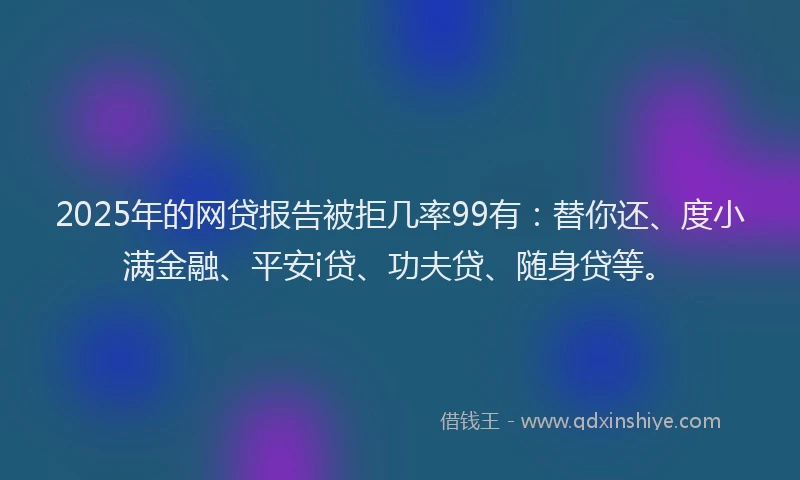 2025年的网贷报告被拒几率99有：替你还、度小满金融、平安i贷、功夫贷、随身贷等。