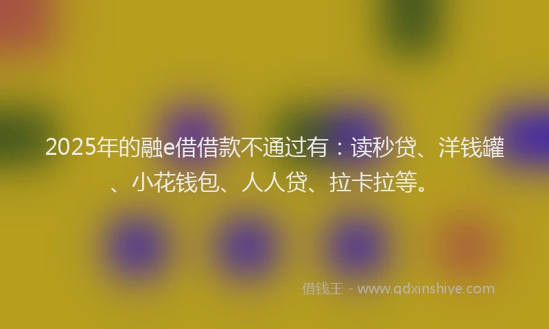2025年的融e借借款不通过有：读秒贷、洋钱罐、小花钱包、人人贷、拉卡拉等。