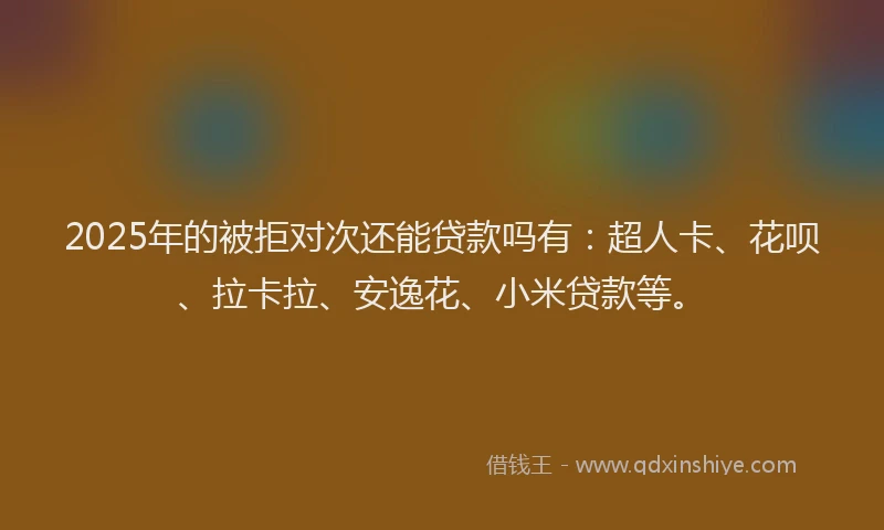 2025年的被拒对次还能贷款吗有：超人卡、花呗、拉卡拉、安逸花、小米贷款等。