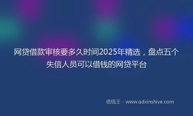 网贷借款审核要多久时间2025年精选，盘点五个失信人员可以借钱的网贷平台
