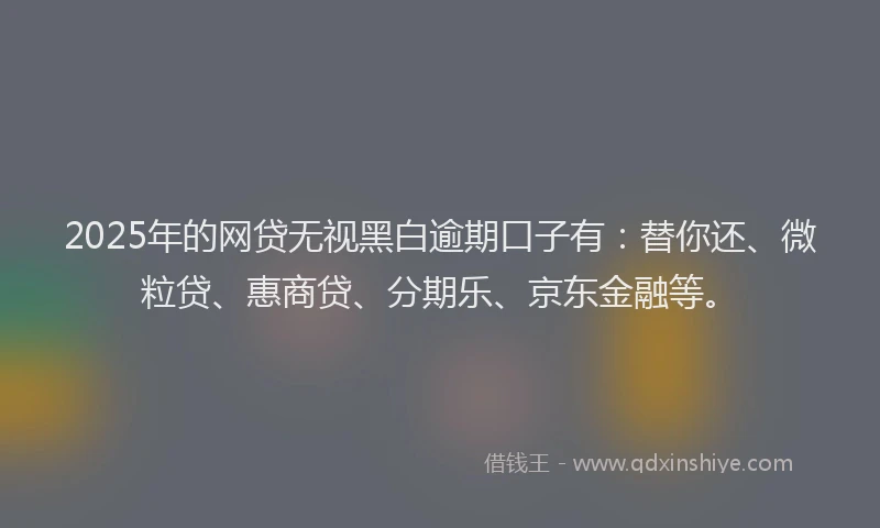 2025年的网贷无视黑白逾期口子有：替你还、微粒贷、惠商贷、分期乐、京东金融等。