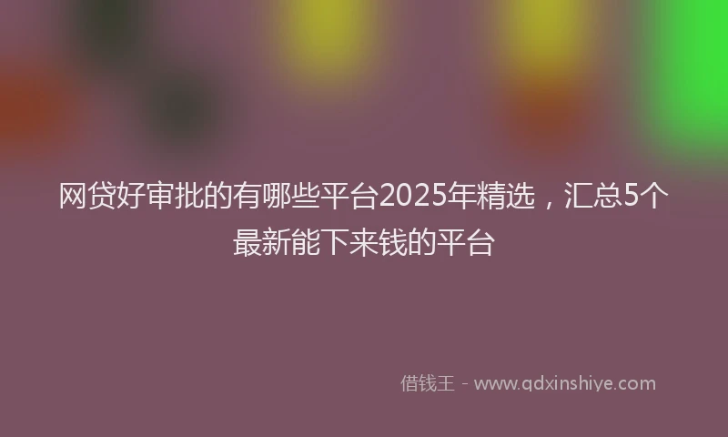 网贷好审批的有哪些平台2025年精选，汇总5个最新能下来钱的平台