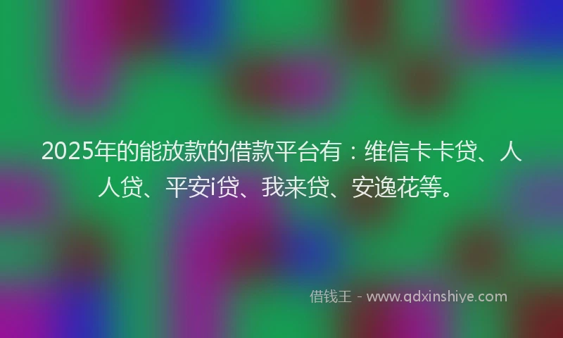 2025年的能放款的借款平台有：维信卡卡贷、人人贷、平安i贷、我来贷、安逸花等。