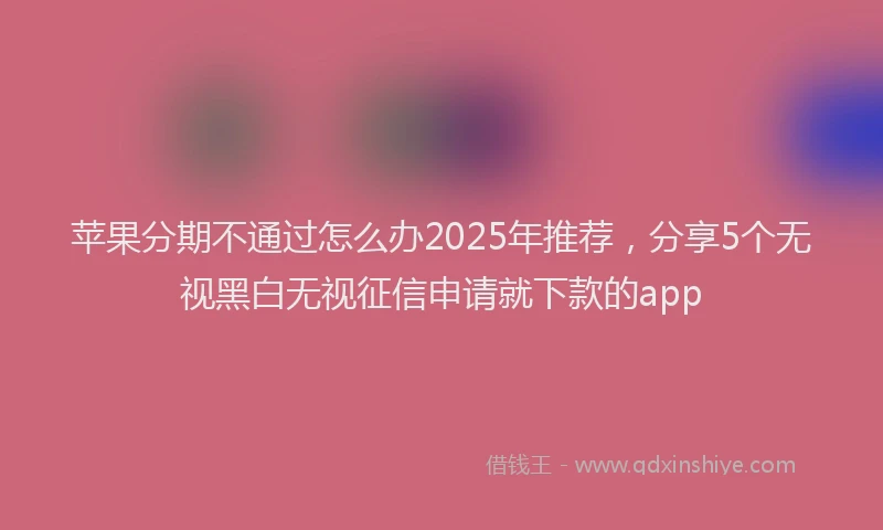 苹果分期不通过怎么办2025年推荐，分享5个无视黑白无视征信申请就下款的app