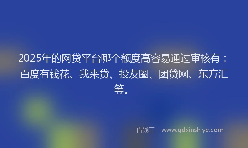 2025年的网贷平台哪个额度高容易通过审核有：百度有钱花、我来贷、投友圈、团贷网、东方汇等。