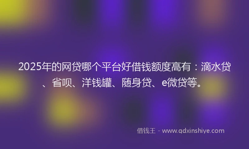 2025年的网贷哪个平台好借钱额度高有：滴水贷、省呗、洋钱罐、随身贷、e微贷等。