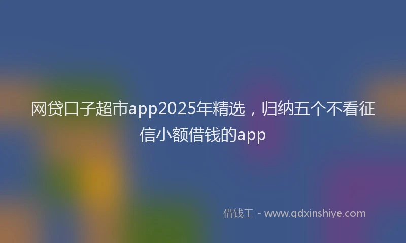 网贷口子超市app2025年精选，归纳五个不看征信小额借钱的app
