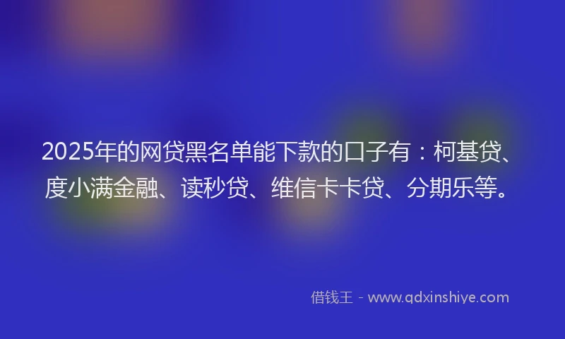 2025年的网贷黑名单能下款的口子有：柯基贷、度小满金融、读秒贷、维信卡卡贷、分期乐等。