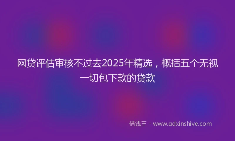 网贷评估审核不过去2025年精选，概括五个无视一切包下款的贷款