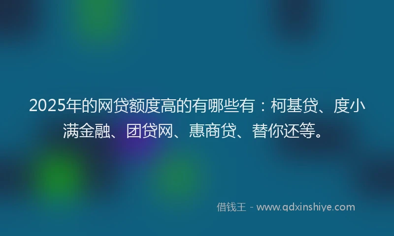 2025年的网贷额度高的有哪些有：柯基贷、度小满金融、团贷网、惠商贷、替你还等。