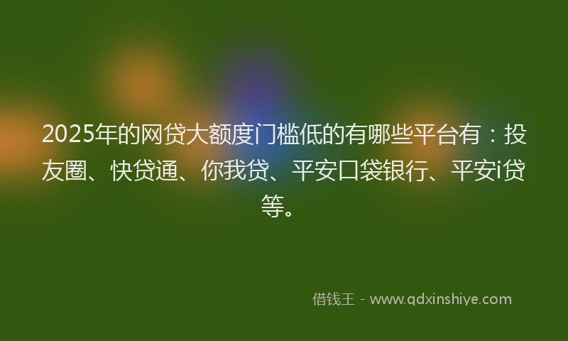 2025年的网贷大额度门槛低的有哪些平台有：投友圈、快贷通、你我贷、平安口袋银行、平安i贷等。