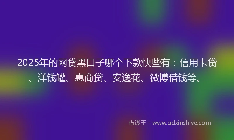2025年的网贷黑口子哪个下款快些有：信用卡贷、洋钱罐、惠商贷、安逸花、微博借钱等。