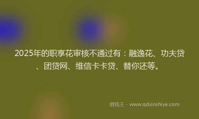 2025年的职享花审核不通过有：融逸花、功夫贷、团贷网、维信卡卡贷、替你还等。