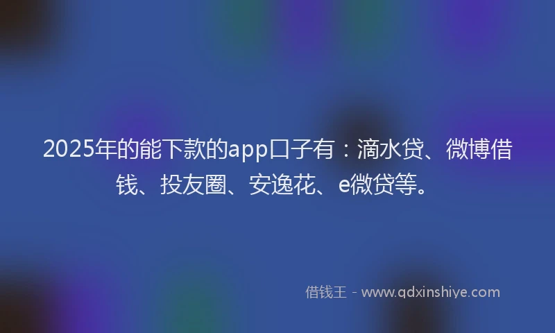 2025年的能下款的app口子有：滴水贷、微博借钱、投友圈、安逸花、e微贷等。
