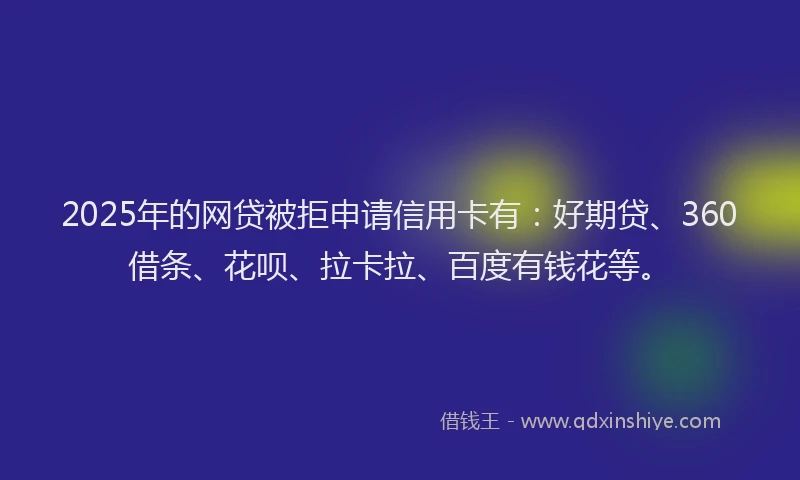 2025年的网贷被拒申请信用卡有：好期贷、360借条、花呗、拉卡拉、百度有钱花等。