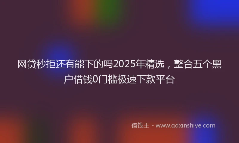 网贷秒拒还有能下的吗2025年精选，整合五个黑户借钱0门槛极速下款平台