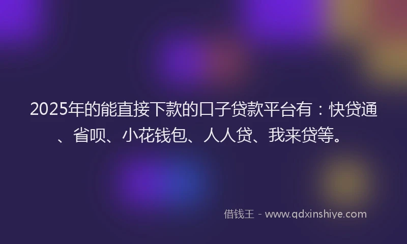 2025年的能直接下款的口子贷款平台有：快贷通、省呗、小花钱包、人人贷、我来贷等。