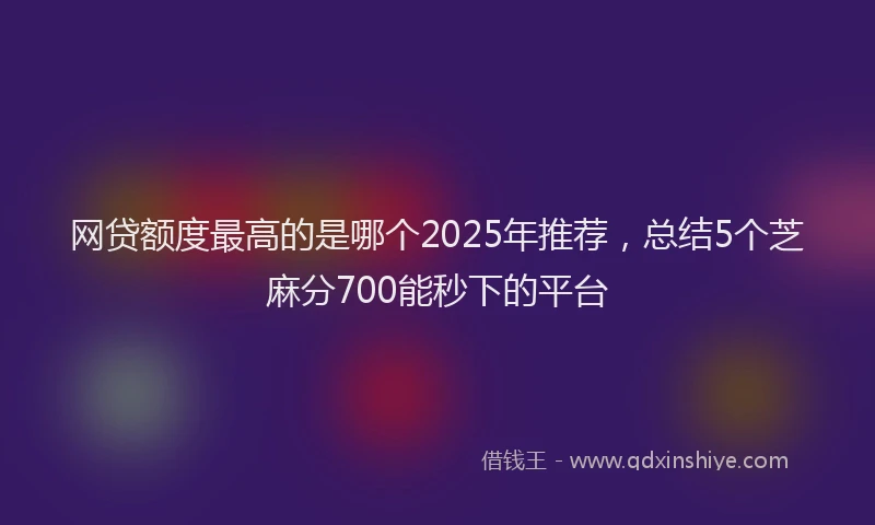 网贷额度最高的是哪个2025年推荐，总结5个芝麻分700能秒下的平台