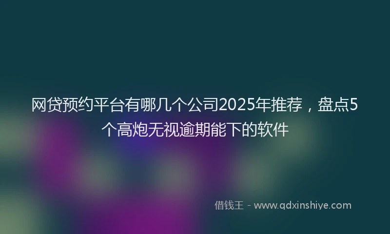 网贷预约平台有哪几个公司2025年推荐，盘点5个高炮无视逾期能下的软件
