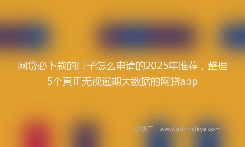 网贷必下款的口子怎么申请的2025年推荐，整理5个真正无视逾期大数据的网贷app