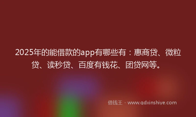 2025年的能借款的app有哪些有：惠商贷、微粒贷、读秒贷、百度有钱花、团贷网等。
