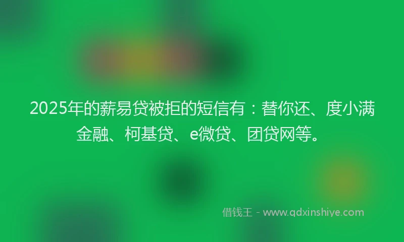 2025年的薪易贷被拒的短信有：替你还、度小满金融、柯基贷、e微贷、团贷网等。