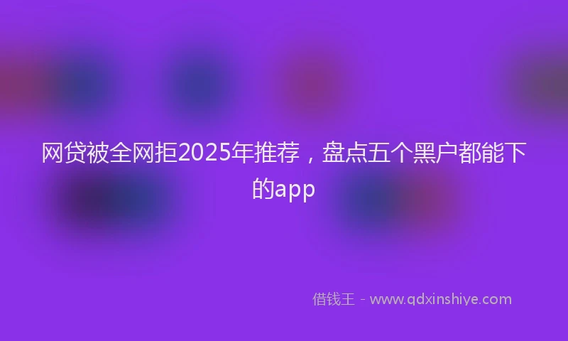 网贷被全网拒2025年推荐，盘点五个黑户都能下的app