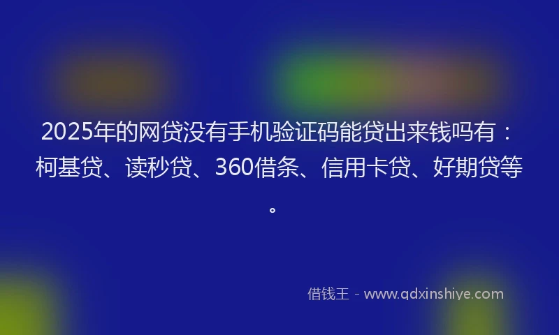 2025年的网贷没有手机验证码能贷出来钱吗有：柯基贷、读秒贷、360借条、信用卡贷、好期贷等。