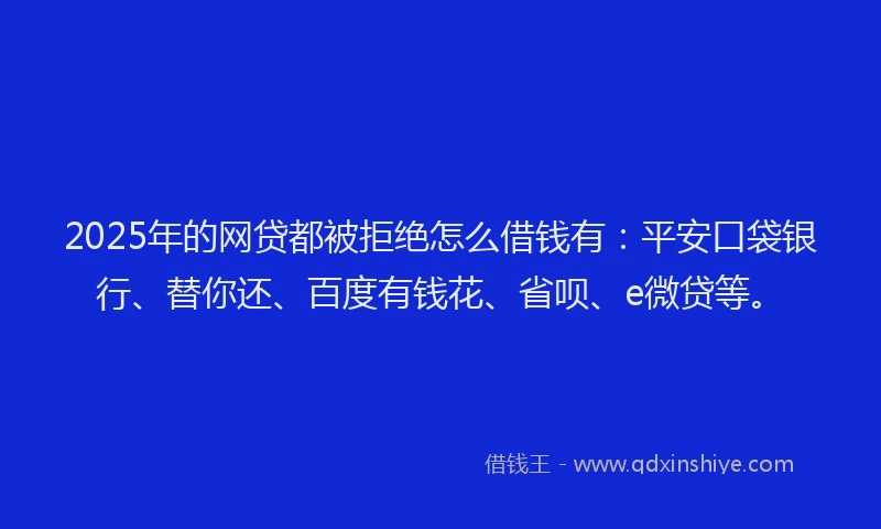 2025年的网贷都被拒绝怎么借钱有：平安口袋银行、替你还、百度有钱花、省呗、e微贷等。