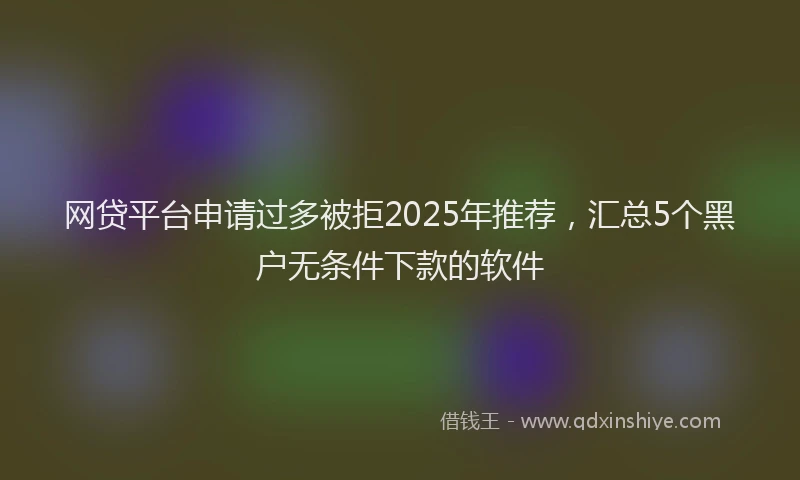 网贷平台申请过多被拒2025年推荐，汇总5个黑户无条件下款的软件