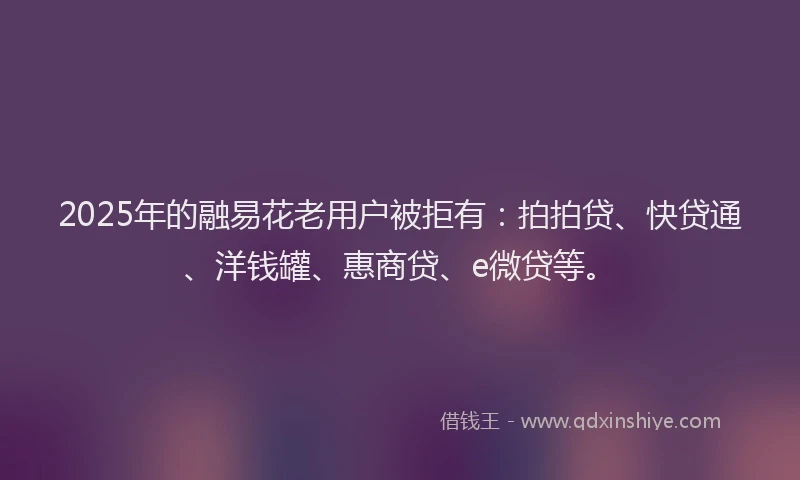 2025年的融易花老用户被拒有：拍拍贷、快贷通、洋钱罐、惠商贷、e微贷等。