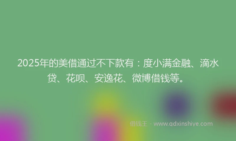 2025年的美借通过不下款有：度小满金融、滴水贷、花呗、安逸花、微博借钱等。