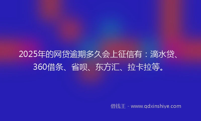 2025年的网贷逾期多久会上征信有：滴水贷、360借条、省呗、东方汇、拉卡拉等。