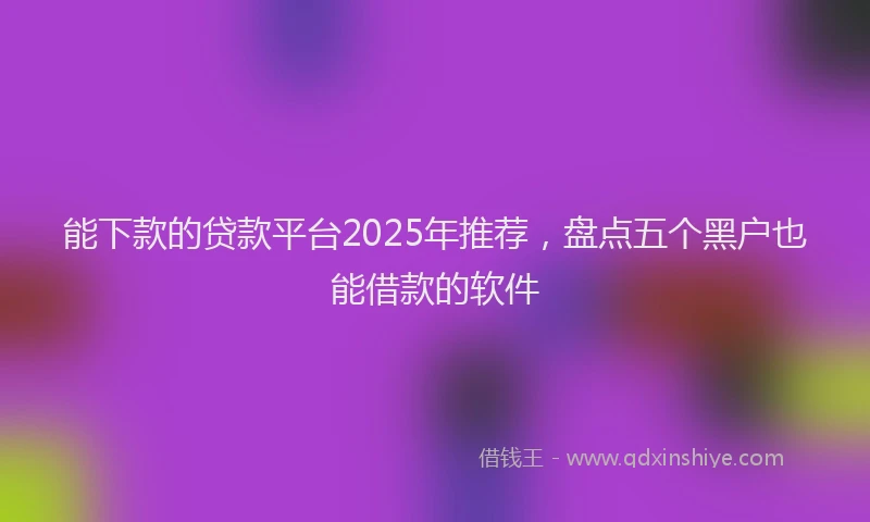能下款的贷款平台2025年推荐，盘点五个黑户也能借款的软件