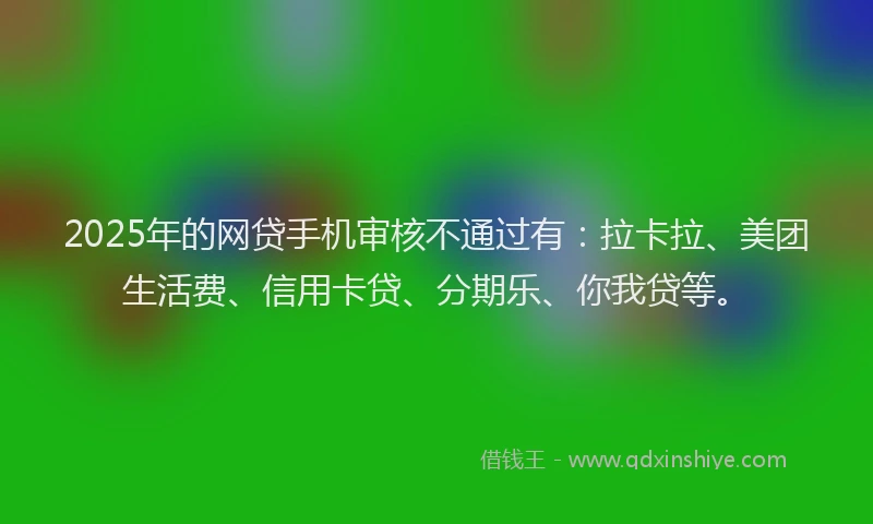 2025年的网贷手机审核不通过有：拉卡拉、美团生活费、信用卡贷、分期乐、你我贷等。