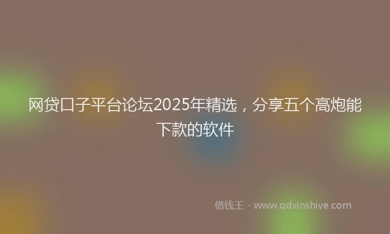 网贷口子平台论坛2025年精选，分享五个高炮能下款的软件