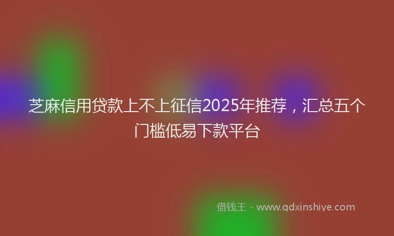 芝麻信用贷款上不上征信2025年推荐，汇总五个门槛低易下款平台