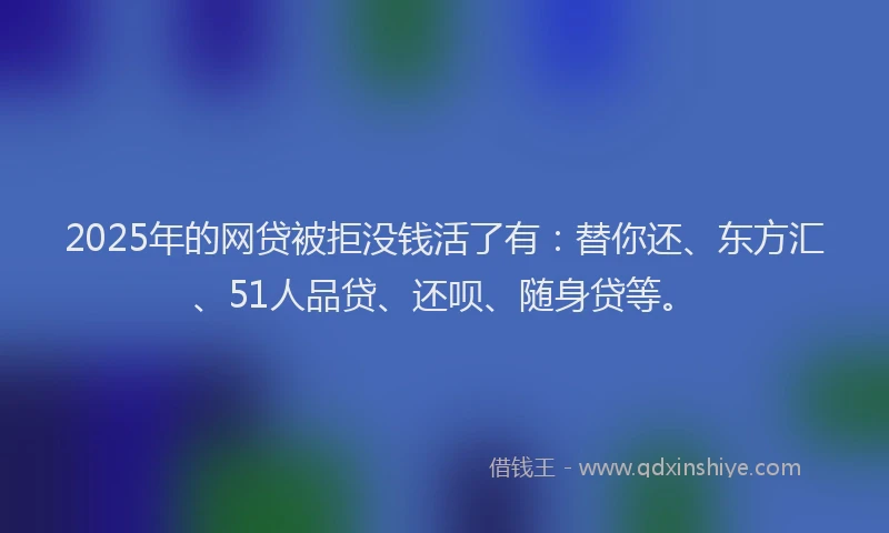 2025年的网贷被拒没钱活了有：替你还、东方汇、51人品贷、还呗、随身贷等。