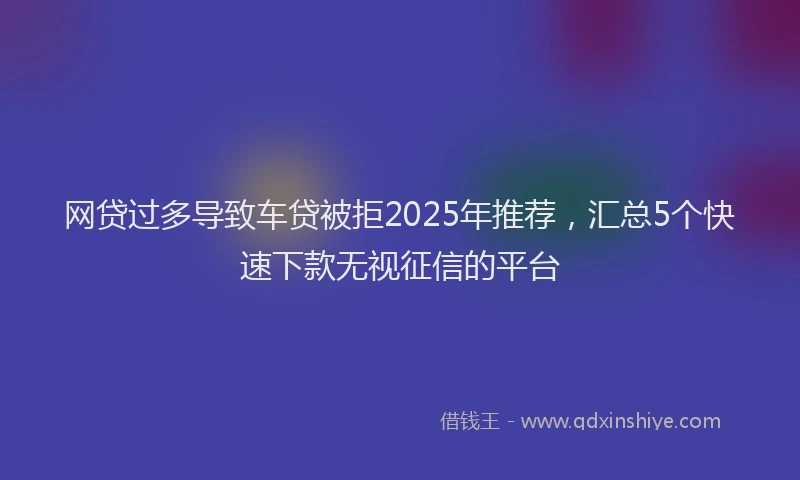 网贷过多导致车贷被拒2025年推荐，汇总5个快速下款无视征信的平台