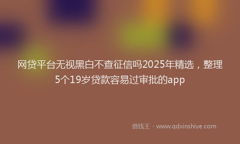 网贷平台无视黑白不查征信吗2025年精选，整理5个19岁贷款容易过审批的app