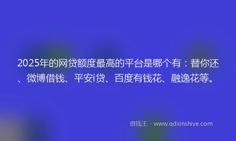 2025年的网贷额度最高的平台是哪个有：替你还、微博借钱、平安i贷、百度有钱花、融逸花等。