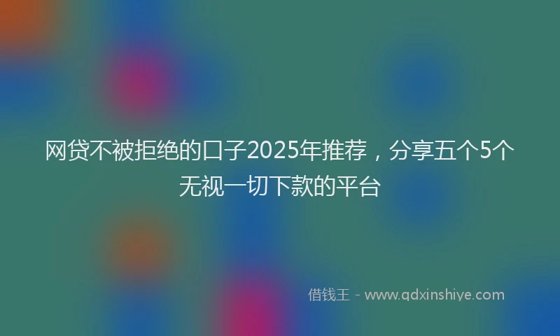 网贷不被拒绝的口子2025年推荐，分享五个5个无视一切下款的平台