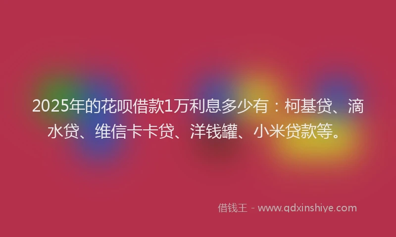 2025年的花呗借款1万利息多少有：柯基贷、滴水贷、维信卡卡贷、洋钱罐、小米贷款等。