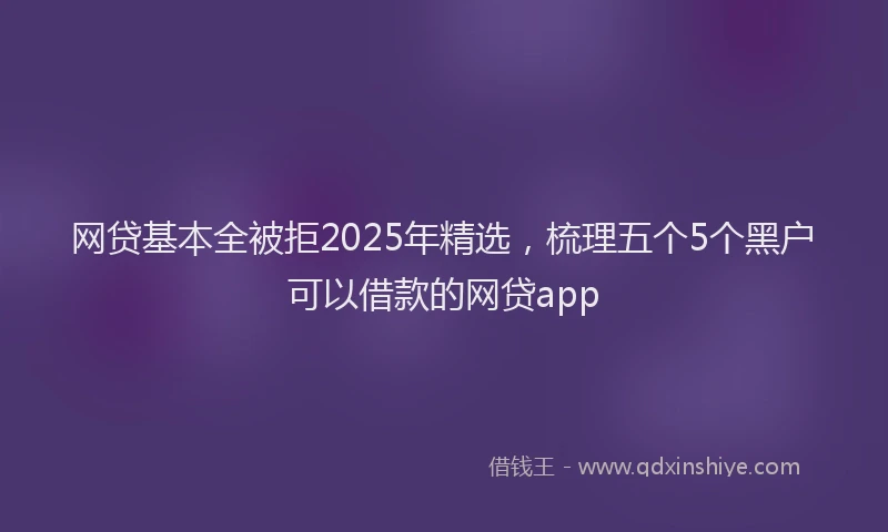 网贷基本全被拒2025年精选，梳理五个5个黑户可以借款的网贷app