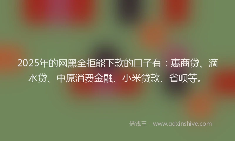 2025年的网黑全拒能下款的口子有：惠商贷、滴水贷、中原消费金融、小米贷款、省呗等。