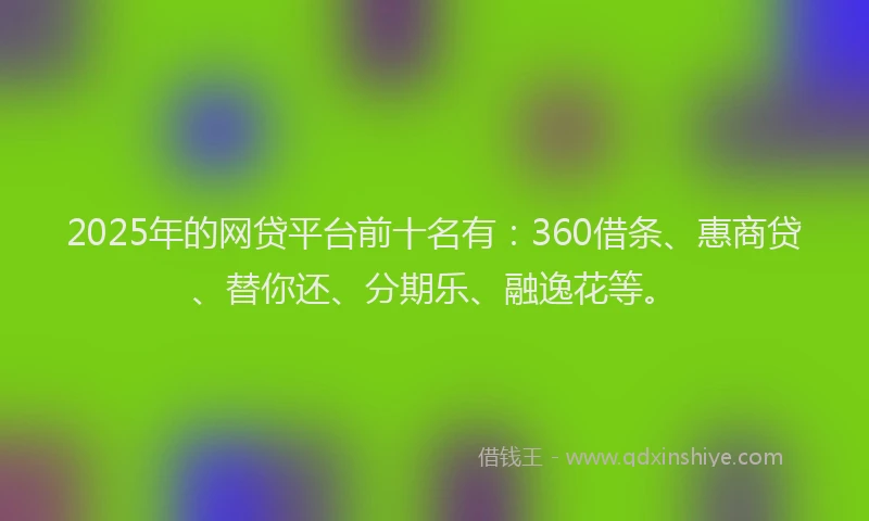 2025年的网贷平台前十名有：360借条、惠商贷、替你还、分期乐、融逸花等。